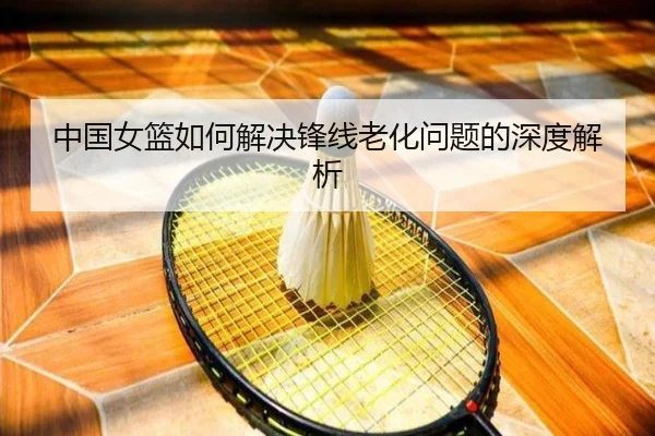 中国女篮如何解决锋线老化问题的深度解析